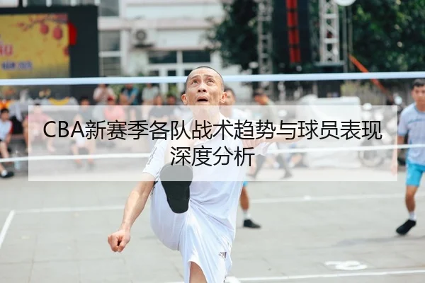 CBA新赛季各队战术趋势与球员表现深度分析