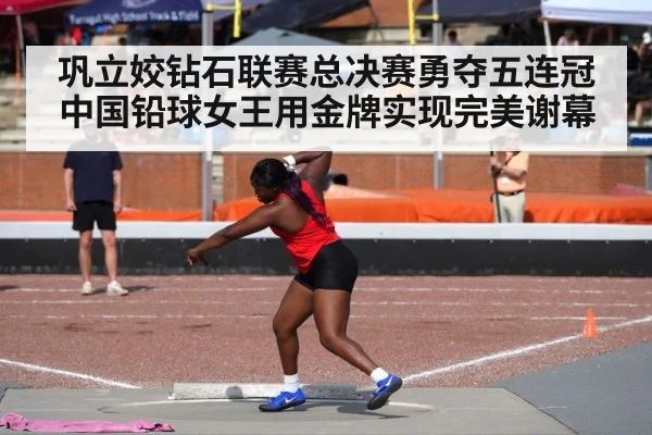 巩立姣钻石联赛总决赛勇夺五连冠 中国铅球女王用金牌实现完美谢幕
